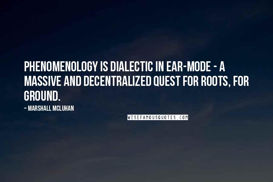 Marshall McLuhan Quotes: Phenomenology is dialectic in ear-mode - a massive and decentralized quest for roots, for ground.