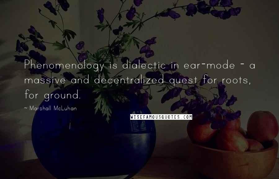 Marshall McLuhan Quotes: Phenomenology is dialectic in ear-mode - a massive and decentralized quest for roots, for ground.