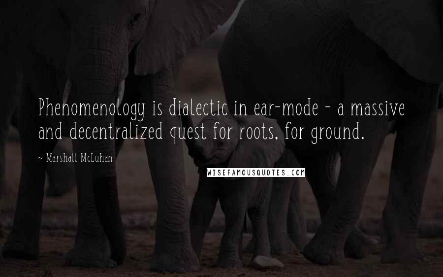 Marshall McLuhan Quotes: Phenomenology is dialectic in ear-mode - a massive and decentralized quest for roots, for ground.