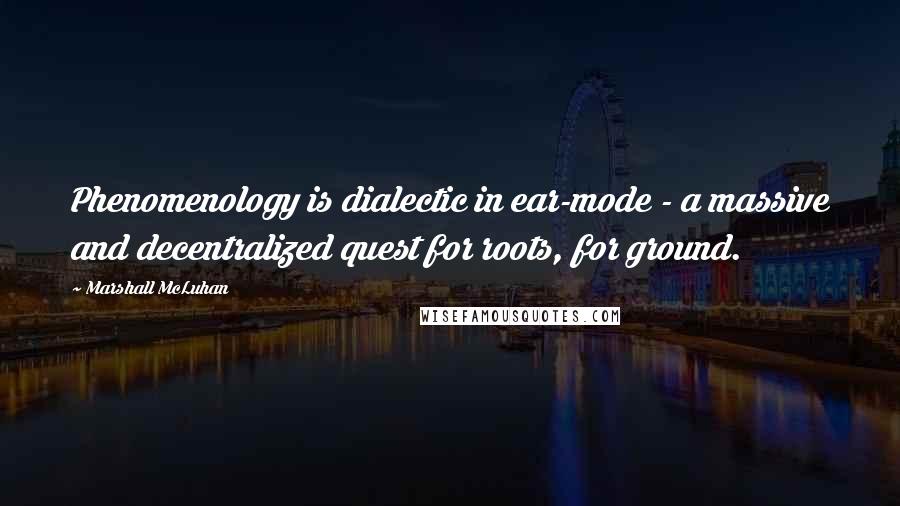 Marshall McLuhan Quotes: Phenomenology is dialectic in ear-mode - a massive and decentralized quest for roots, for ground.