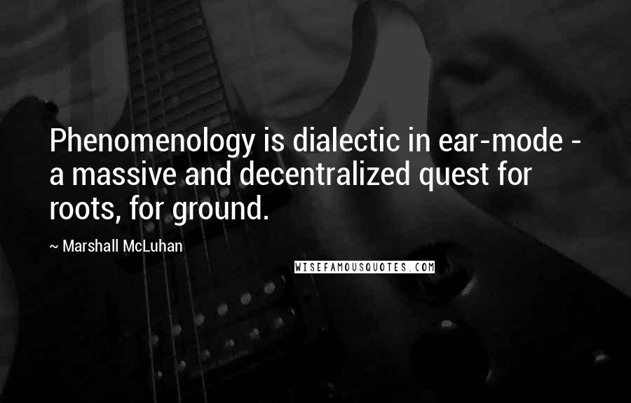 Marshall McLuhan Quotes: Phenomenology is dialectic in ear-mode - a massive and decentralized quest for roots, for ground.