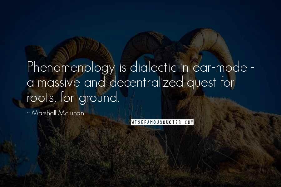 Marshall McLuhan Quotes: Phenomenology is dialectic in ear-mode - a massive and decentralized quest for roots, for ground.