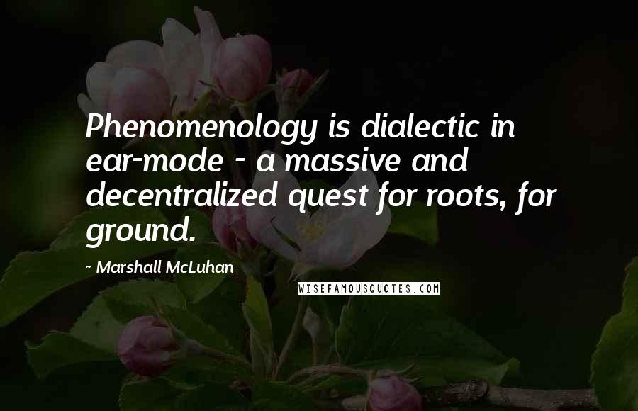 Marshall McLuhan Quotes: Phenomenology is dialectic in ear-mode - a massive and decentralized quest for roots, for ground.