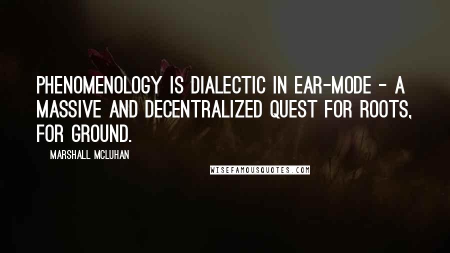 Marshall McLuhan Quotes: Phenomenology is dialectic in ear-mode - a massive and decentralized quest for roots, for ground.