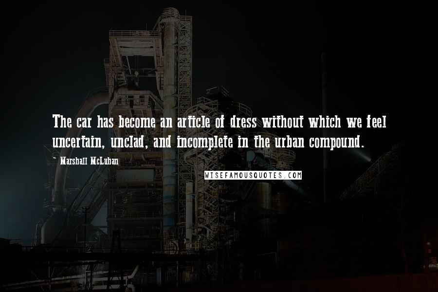 Marshall McLuhan Quotes: The car has become an article of dress without which we feel uncertain, unclad, and incomplete in the urban compound.