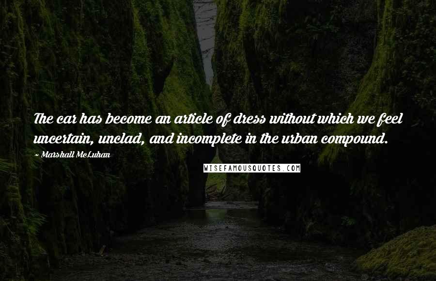 Marshall McLuhan Quotes: The car has become an article of dress without which we feel uncertain, unclad, and incomplete in the urban compound.