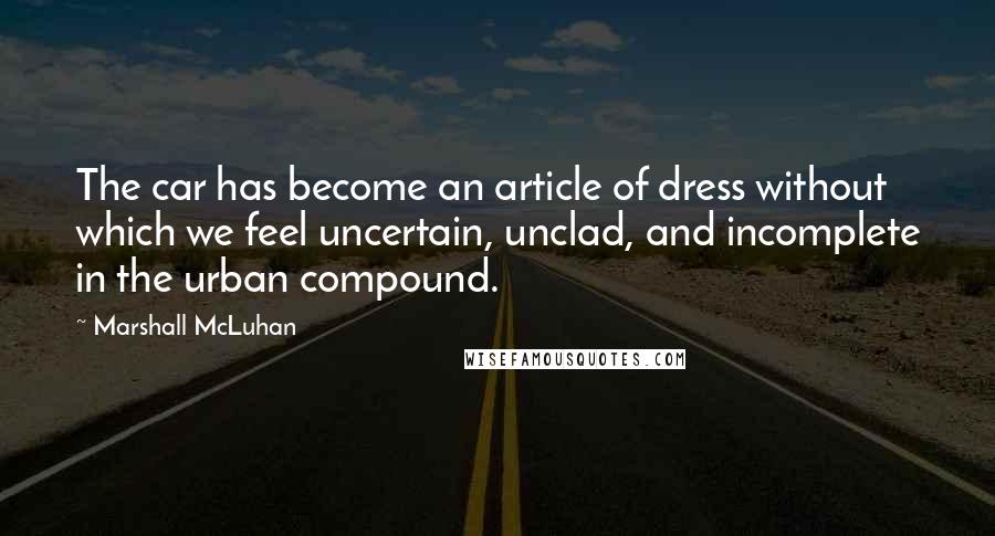 Marshall McLuhan Quotes: The car has become an article of dress without which we feel uncertain, unclad, and incomplete in the urban compound.