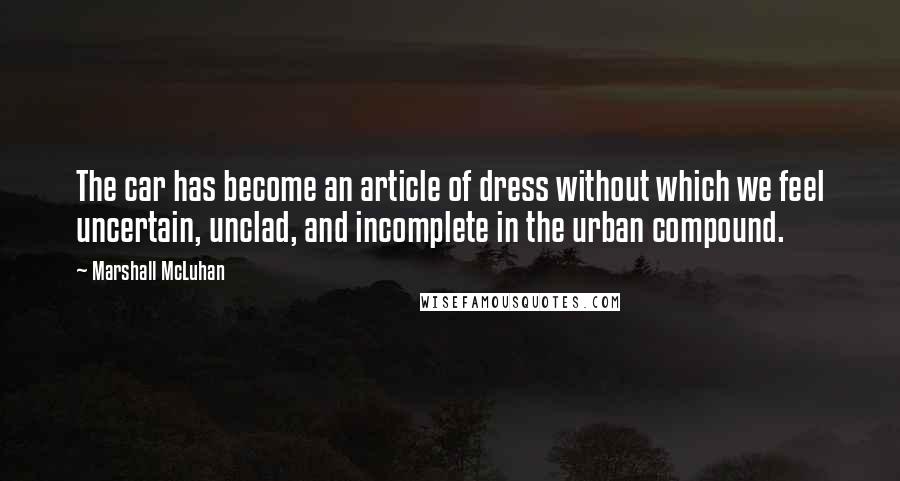 Marshall McLuhan Quotes: The car has become an article of dress without which we feel uncertain, unclad, and incomplete in the urban compound.