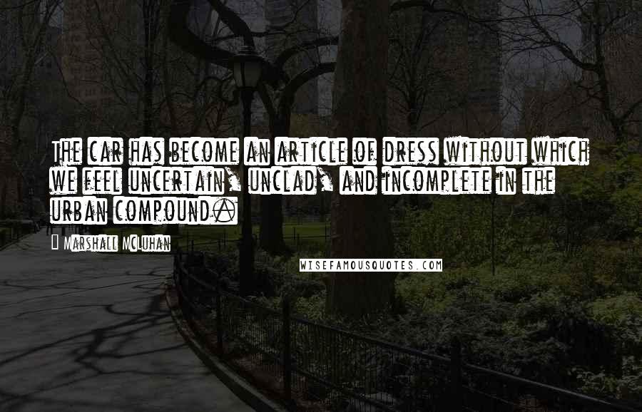 Marshall McLuhan Quotes: The car has become an article of dress without which we feel uncertain, unclad, and incomplete in the urban compound.