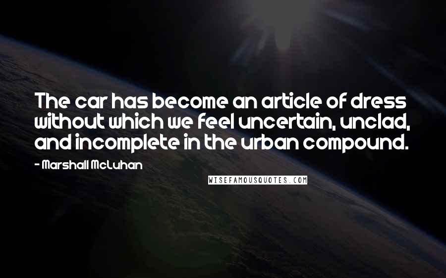 Marshall McLuhan Quotes: The car has become an article of dress without which we feel uncertain, unclad, and incomplete in the urban compound.