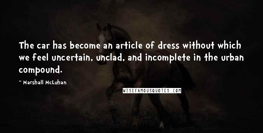 Marshall McLuhan Quotes: The car has become an article of dress without which we feel uncertain, unclad, and incomplete in the urban compound.