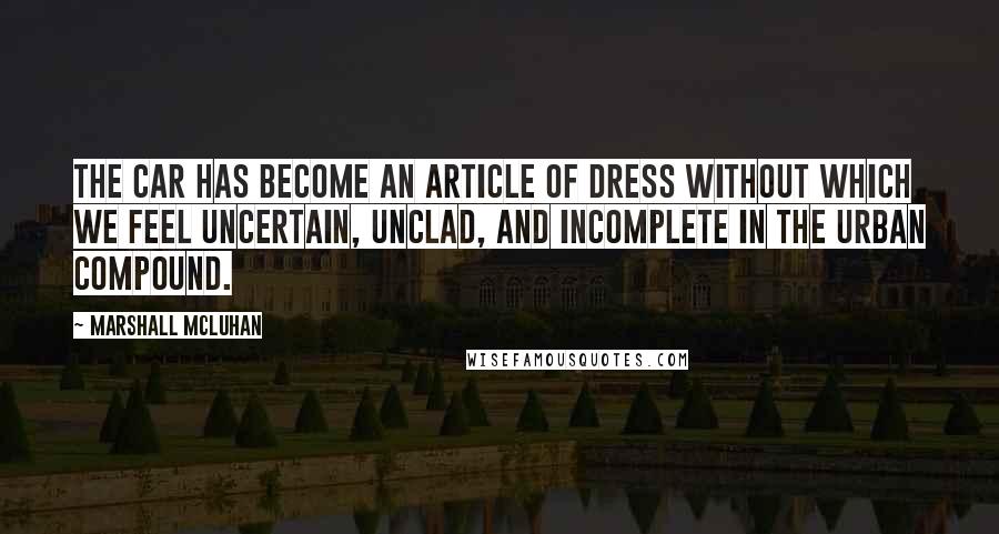 Marshall McLuhan Quotes: The car has become an article of dress without which we feel uncertain, unclad, and incomplete in the urban compound.