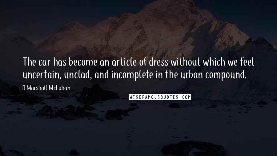 Marshall McLuhan Quotes: The car has become an article of dress without which we feel uncertain, unclad, and incomplete in the urban compound.