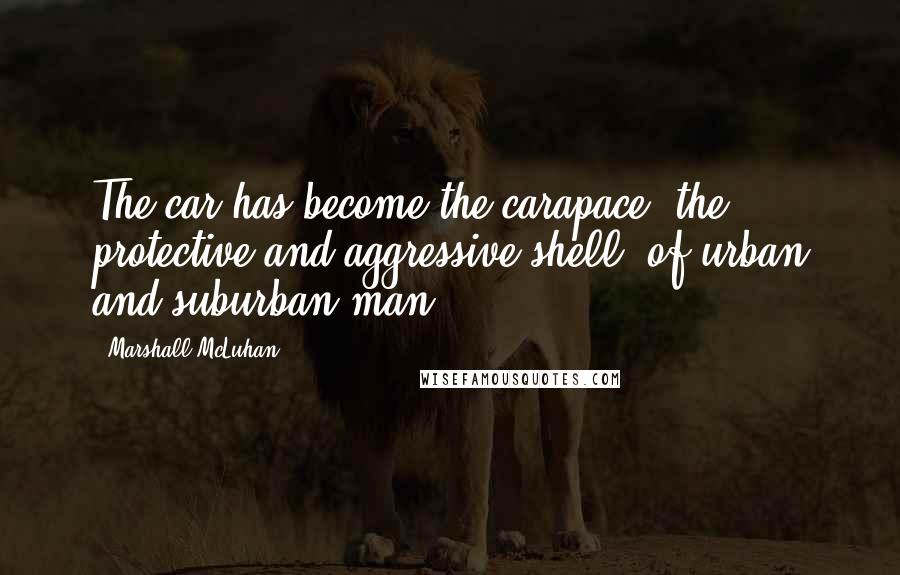 Marshall McLuhan Quotes: The car has become the carapace, the protective and aggressive shell, of urban and suburban man.