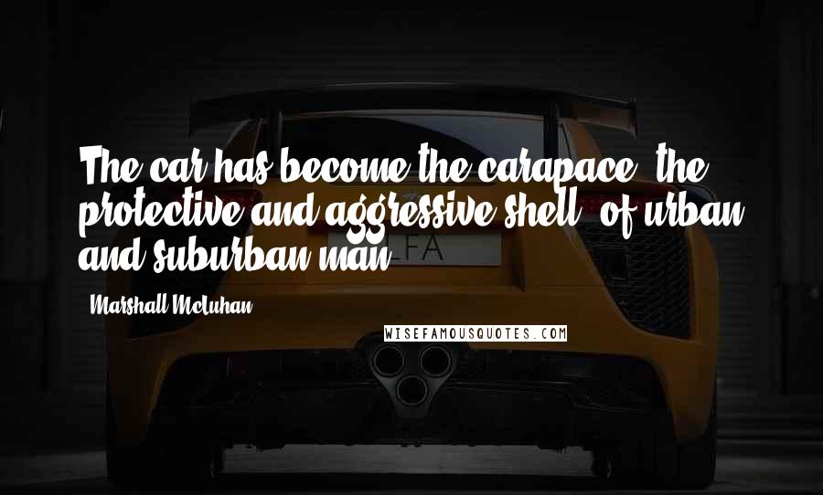 Marshall McLuhan Quotes: The car has become the carapace, the protective and aggressive shell, of urban and suburban man.