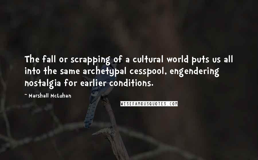 Marshall McLuhan Quotes: The fall or scrapping of a cultural world puts us all into the same archetypal cesspool, engendering nostalgia for earlier conditions.