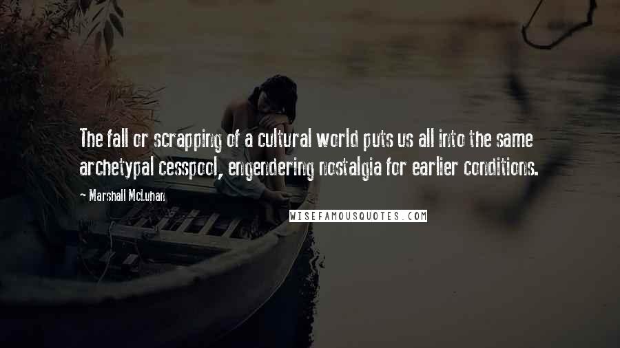 Marshall McLuhan Quotes: The fall or scrapping of a cultural world puts us all into the same archetypal cesspool, engendering nostalgia for earlier conditions.