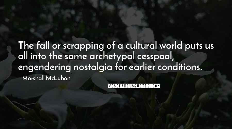 Marshall McLuhan Quotes: The fall or scrapping of a cultural world puts us all into the same archetypal cesspool, engendering nostalgia for earlier conditions.