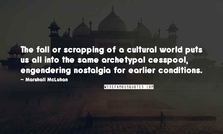 Marshall McLuhan Quotes: The fall or scrapping of a cultural world puts us all into the same archetypal cesspool, engendering nostalgia for earlier conditions.