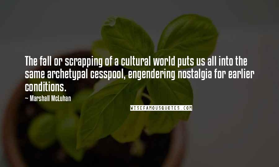 Marshall McLuhan Quotes: The fall or scrapping of a cultural world puts us all into the same archetypal cesspool, engendering nostalgia for earlier conditions.