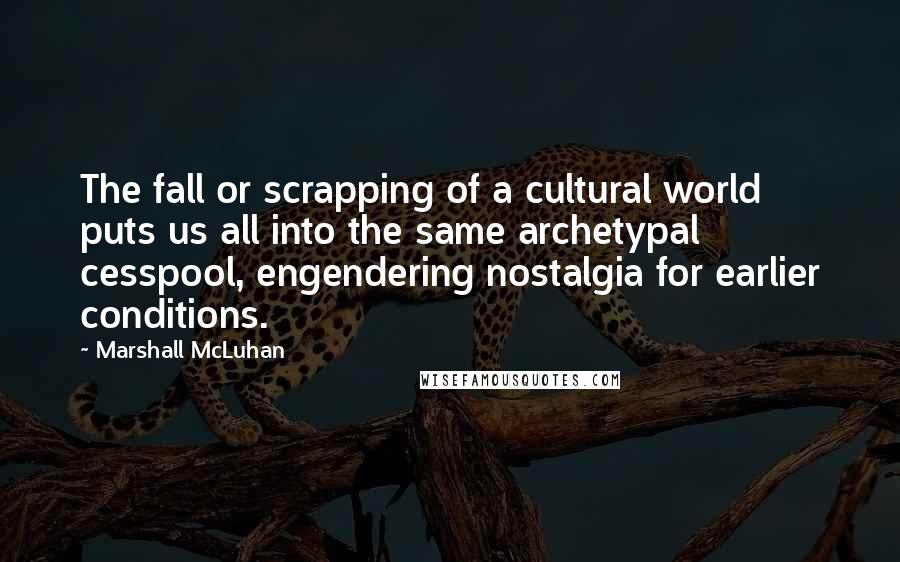 Marshall McLuhan Quotes: The fall or scrapping of a cultural world puts us all into the same archetypal cesspool, engendering nostalgia for earlier conditions.