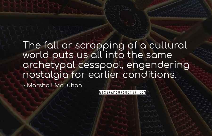 Marshall McLuhan Quotes: The fall or scrapping of a cultural world puts us all into the same archetypal cesspool, engendering nostalgia for earlier conditions.