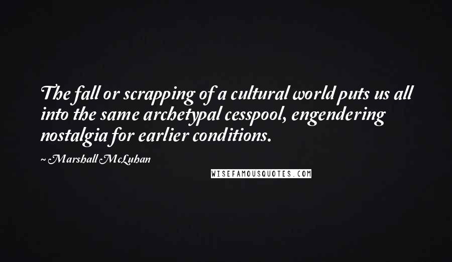 Marshall McLuhan Quotes: The fall or scrapping of a cultural world puts us all into the same archetypal cesspool, engendering nostalgia for earlier conditions.