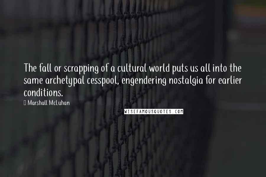 Marshall McLuhan Quotes: The fall or scrapping of a cultural world puts us all into the same archetypal cesspool, engendering nostalgia for earlier conditions.