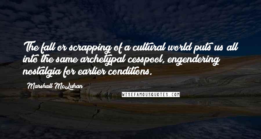 Marshall McLuhan Quotes: The fall or scrapping of a cultural world puts us all into the same archetypal cesspool, engendering nostalgia for earlier conditions.