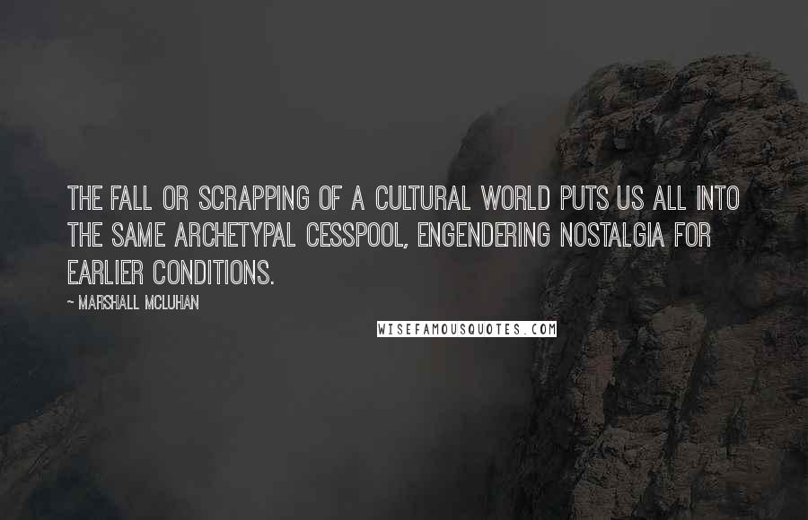 Marshall McLuhan Quotes: The fall or scrapping of a cultural world puts us all into the same archetypal cesspool, engendering nostalgia for earlier conditions.