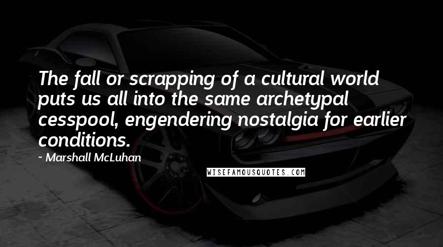 Marshall McLuhan Quotes: The fall or scrapping of a cultural world puts us all into the same archetypal cesspool, engendering nostalgia for earlier conditions.