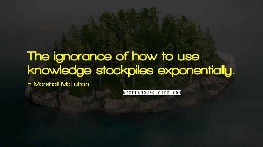 Marshall McLuhan Quotes: The ignorance of how to use knowledge stockpiles exponentially.