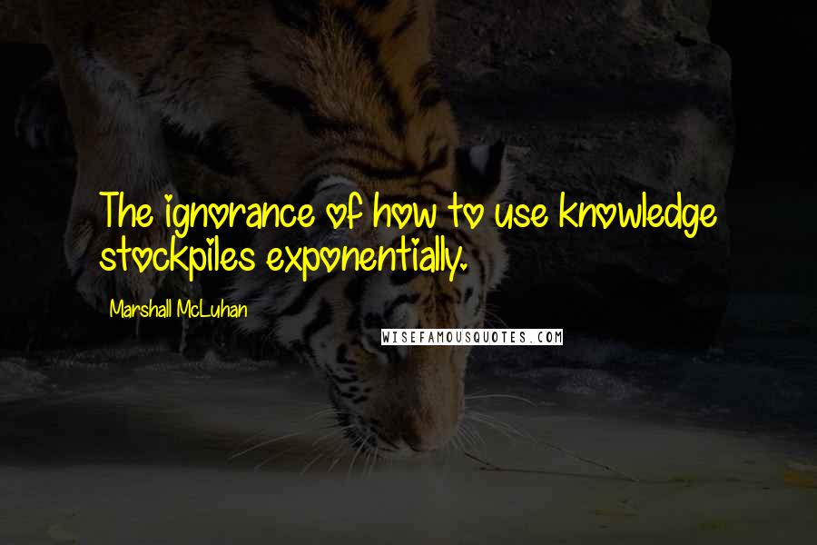 Marshall McLuhan Quotes: The ignorance of how to use knowledge stockpiles exponentially.