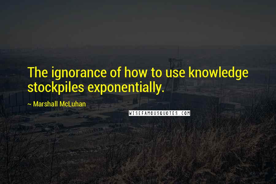 Marshall McLuhan Quotes: The ignorance of how to use knowledge stockpiles exponentially.