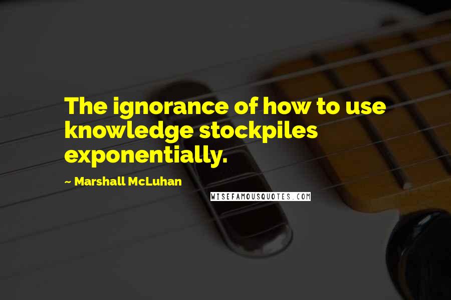 Marshall McLuhan Quotes: The ignorance of how to use knowledge stockpiles exponentially.