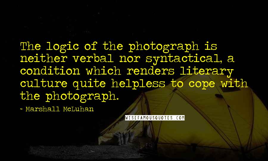 Marshall McLuhan Quotes: The logic of the photograph is neither verbal nor syntactical, a condition which renders literary culture quite helpless to cope with the photograph.