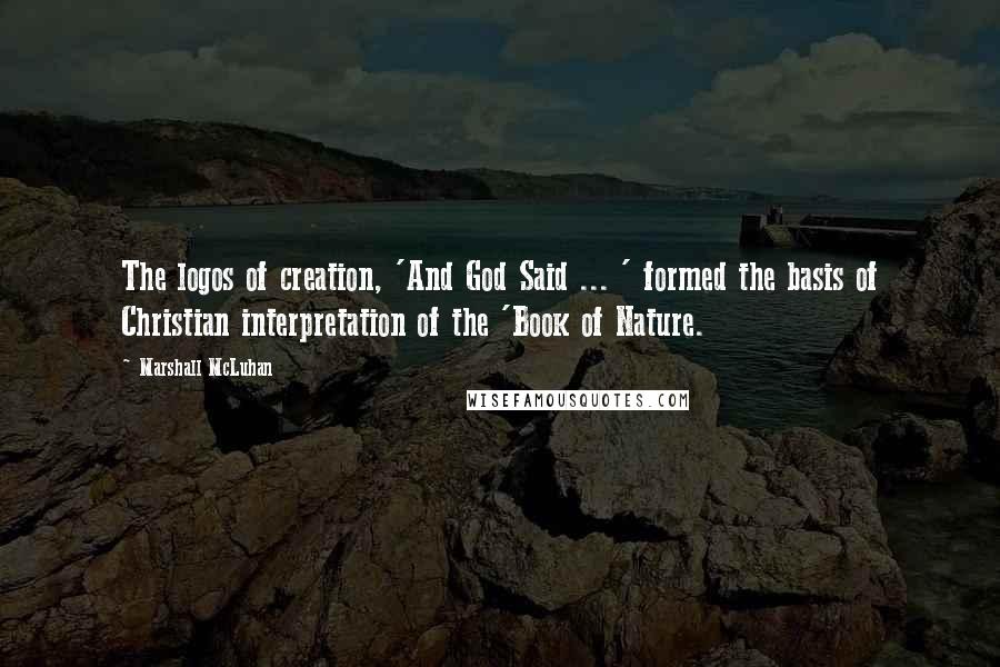 Marshall McLuhan Quotes: The logos of creation, 'And God Said ... ' formed the basis of Christian interpretation of the 'Book of Nature.