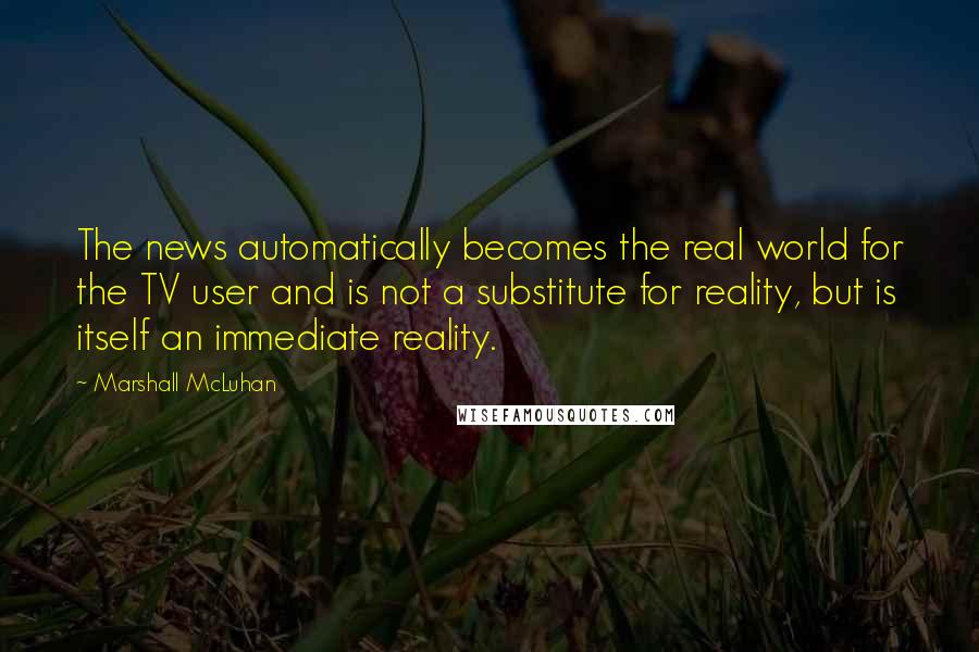 Marshall McLuhan Quotes: The news automatically becomes the real world for the TV user and is not a substitute for reality, but is itself an immediate reality.