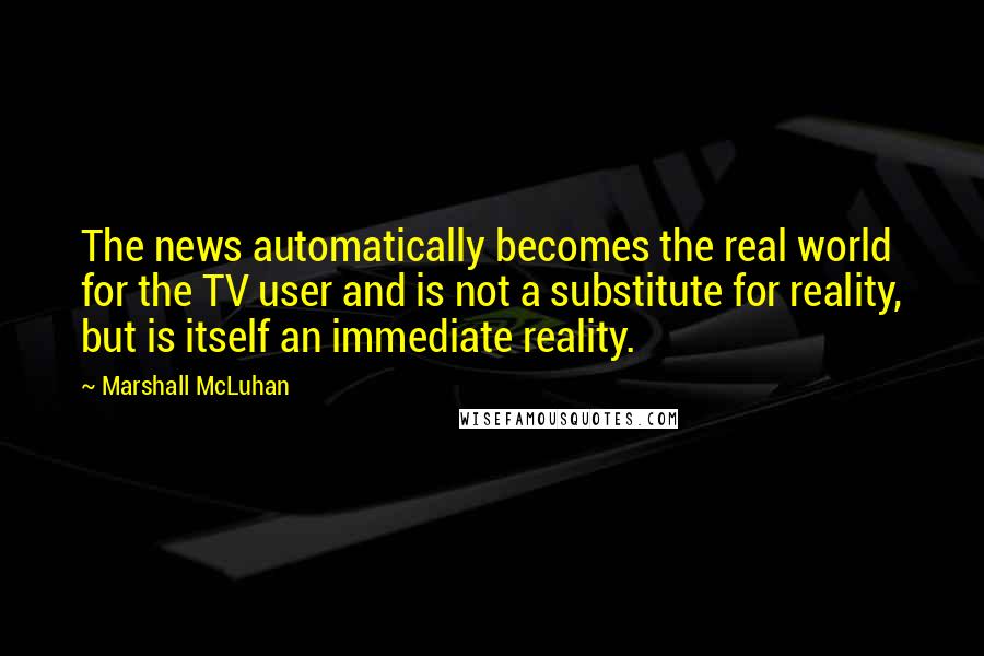 Marshall McLuhan Quotes: The news automatically becomes the real world for the TV user and is not a substitute for reality, but is itself an immediate reality.