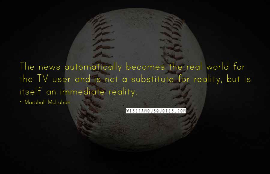 Marshall McLuhan Quotes: The news automatically becomes the real world for the TV user and is not a substitute for reality, but is itself an immediate reality.