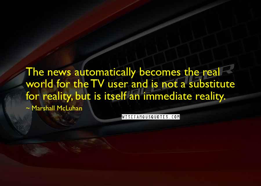Marshall McLuhan Quotes: The news automatically becomes the real world for the TV user and is not a substitute for reality, but is itself an immediate reality.