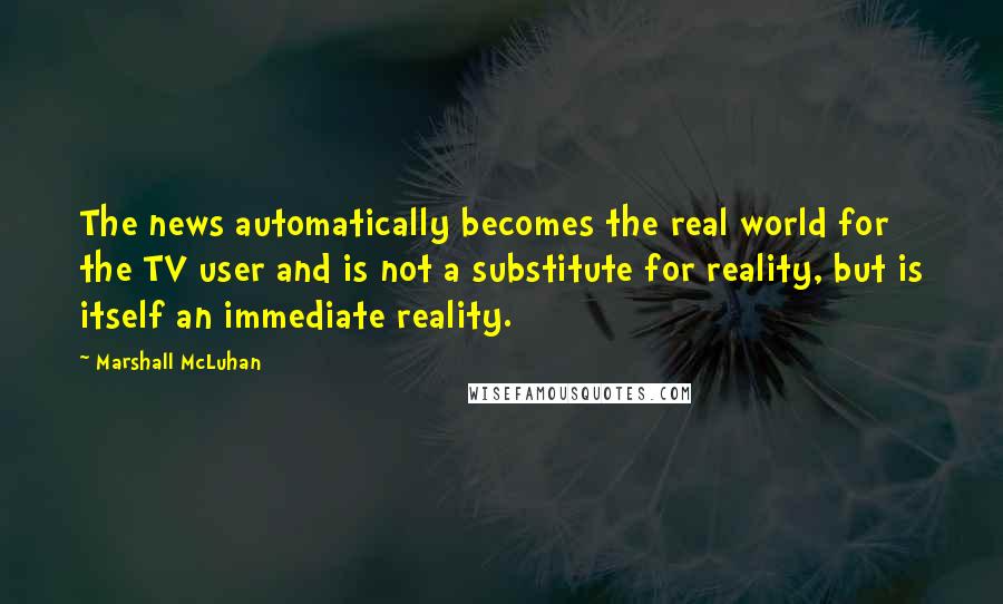 Marshall McLuhan Quotes: The news automatically becomes the real world for the TV user and is not a substitute for reality, but is itself an immediate reality.