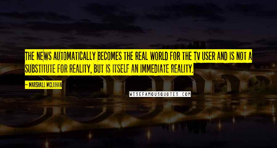 Marshall McLuhan Quotes: The news automatically becomes the real world for the TV user and is not a substitute for reality, but is itself an immediate reality.