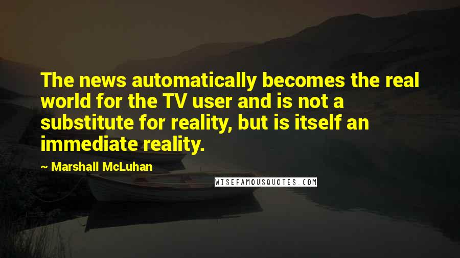 Marshall McLuhan Quotes: The news automatically becomes the real world for the TV user and is not a substitute for reality, but is itself an immediate reality.