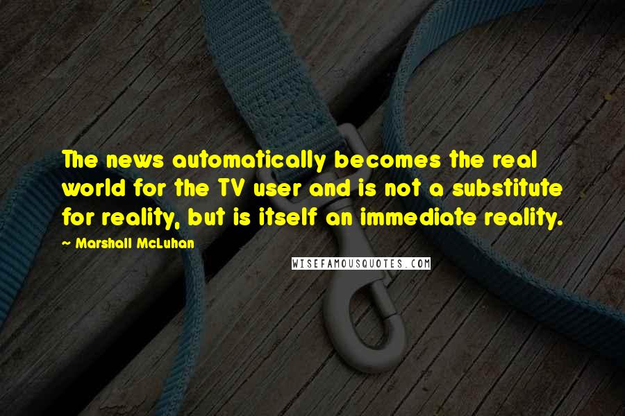 Marshall McLuhan Quotes: The news automatically becomes the real world for the TV user and is not a substitute for reality, but is itself an immediate reality.