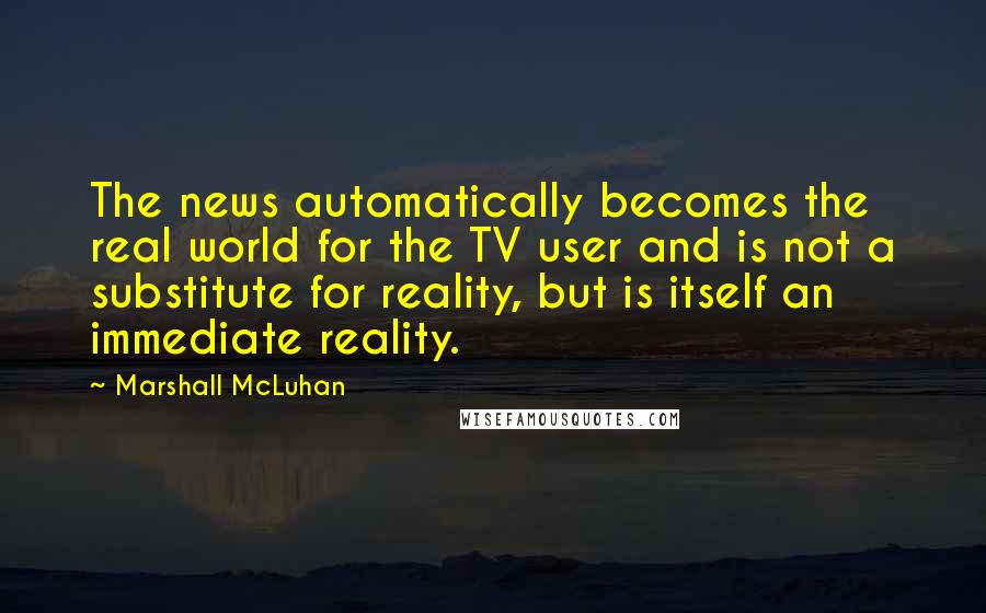 Marshall McLuhan Quotes: The news automatically becomes the real world for the TV user and is not a substitute for reality, but is itself an immediate reality.