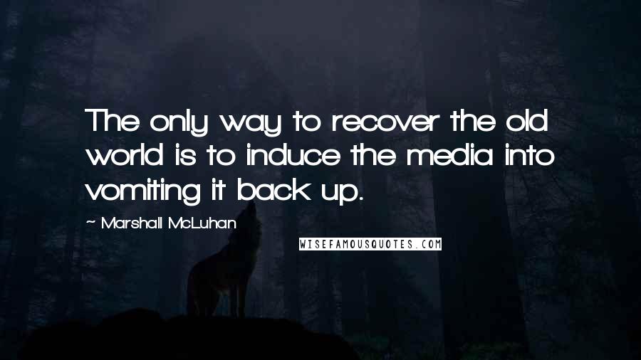 Marshall McLuhan Quotes: The only way to recover the old world is to induce the media into vomiting it back up.