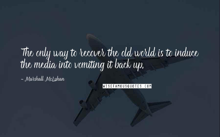Marshall McLuhan Quotes: The only way to recover the old world is to induce the media into vomiting it back up.