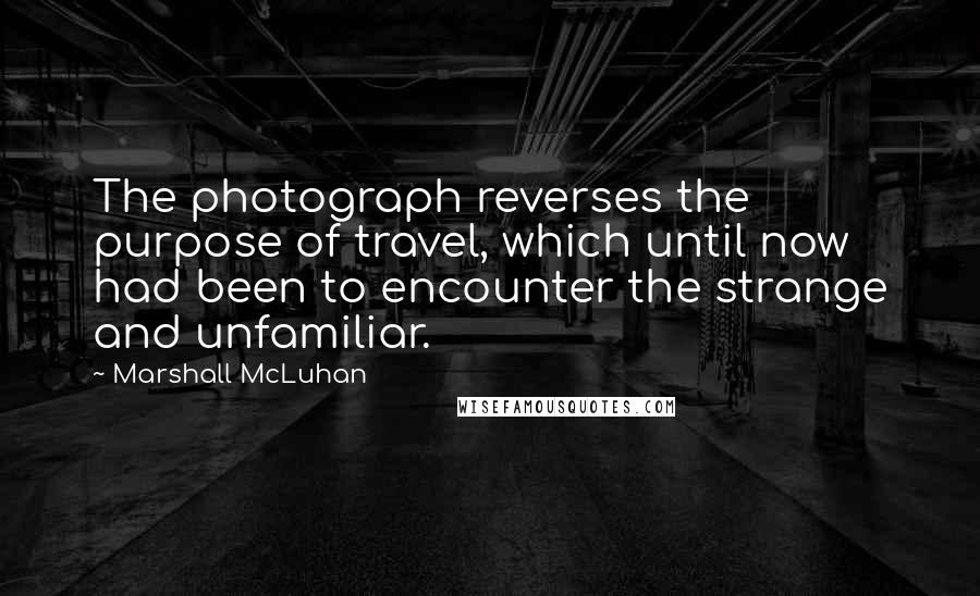 Marshall McLuhan Quotes: The photograph reverses the purpose of travel, which until now had been to encounter the strange and unfamiliar.