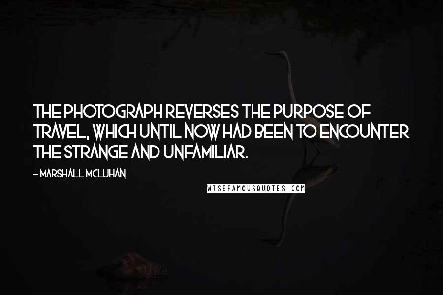 Marshall McLuhan Quotes: The photograph reverses the purpose of travel, which until now had been to encounter the strange and unfamiliar.